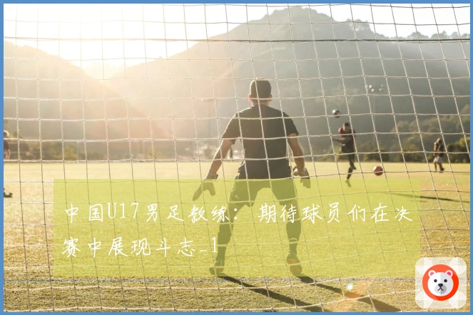 中国U17男足教练：期待球员们在决赛中展现斗志_1