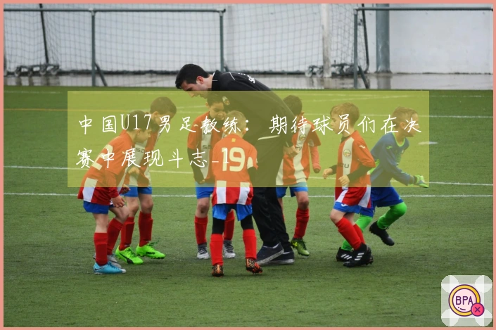 中国U17男足教练：期待球员们在决赛中展现斗志_1